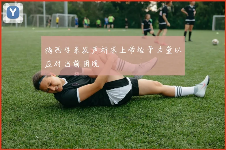 梅西母亲发声祈求上帝给予力量以应对当前困境
